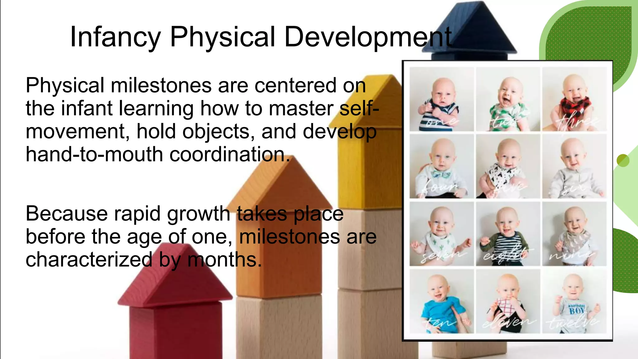 Infancy Physical Development
Physical milestones are centered on
the infant learning how to master self-
movement, hold objects, and develop
hand-to-mouth coordination.
Because rapid growth takes place
before the age of one, milestones are
characterized by months.
 