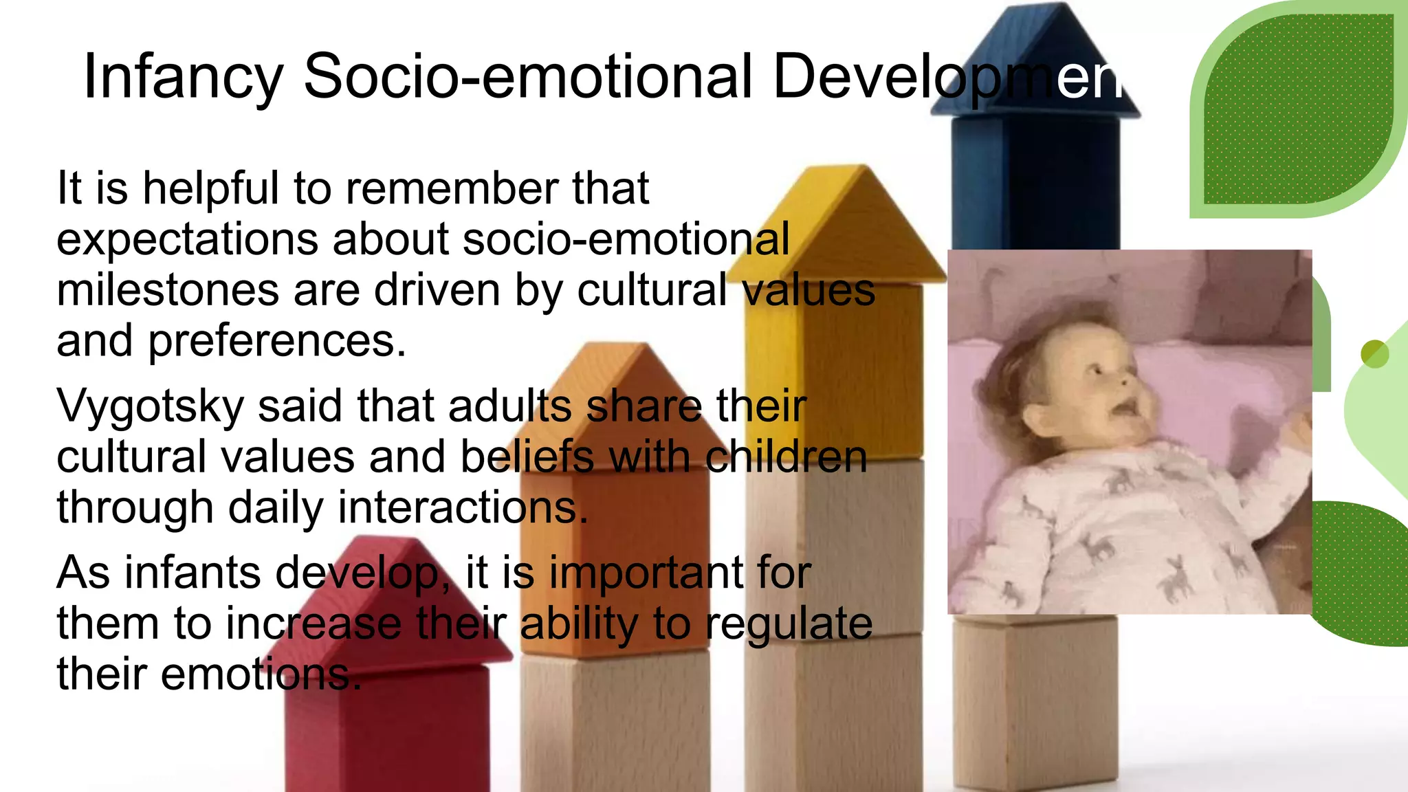 Infancy Socio-emotional Development
It is helpful to remember that
expectations about socio-emotional
milestones are driven by cultural values
and preferences.
Vygotsky said that adults share their
cultural values and beliefs with children
through daily interactions.
As infants develop, it is important for
them to increase their ability to regulate
their emotions.
 