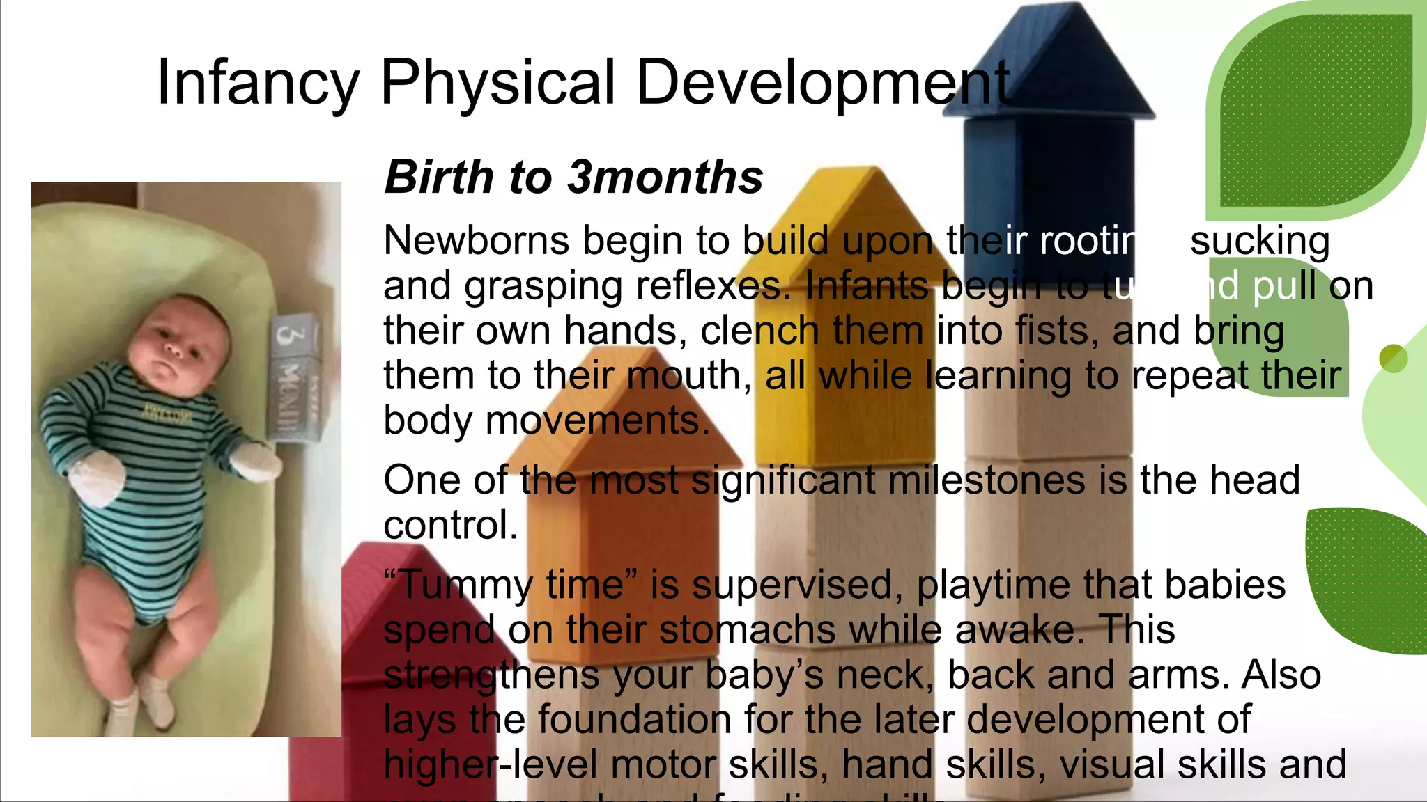 Infancy Physical Development
Birth to 3months
Newborns begin to build upon their rooting, sucking
and grasping reflexes. Infants begin to tug and pull on
their own hands, clench them into fists, and bring
them to their mouth, all while learning to repeat their
body movements.
One of the most significant milestones is the head
control.
“Tummy time” is supervised, playtime that babies
spend on their stomachs while awake. This
strengthens your baby’s neck, back and arms. Also
lays the foundation for the later development of
higher-level motor skills, hand skills, visual skills and
 