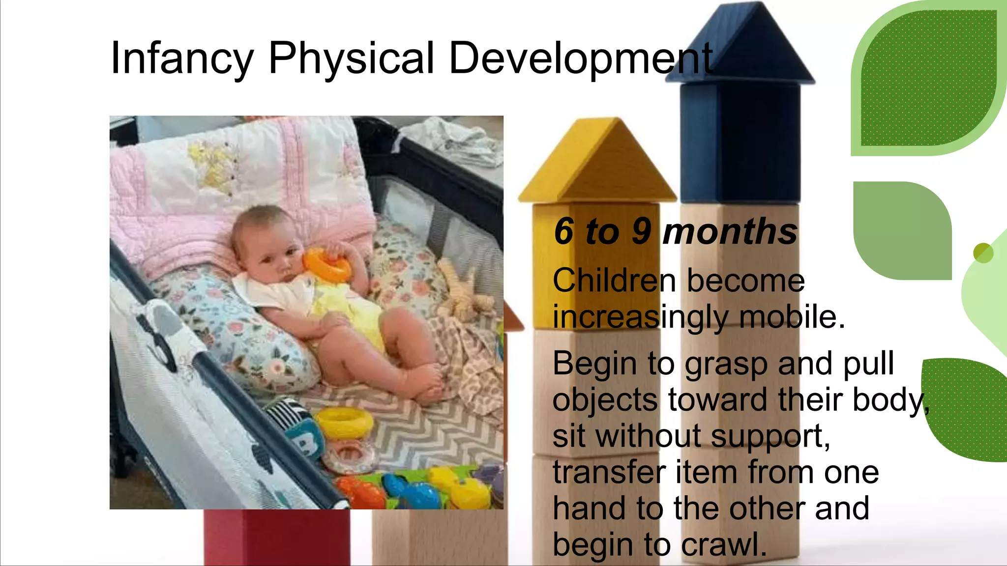 Infancy Physical Development
6 to 9 months
Children become
increasingly mobile.
Begin to grasp and pull
objects toward their body,
sit without support,
transfer item from one
hand to the other and
begin to crawl.
 
