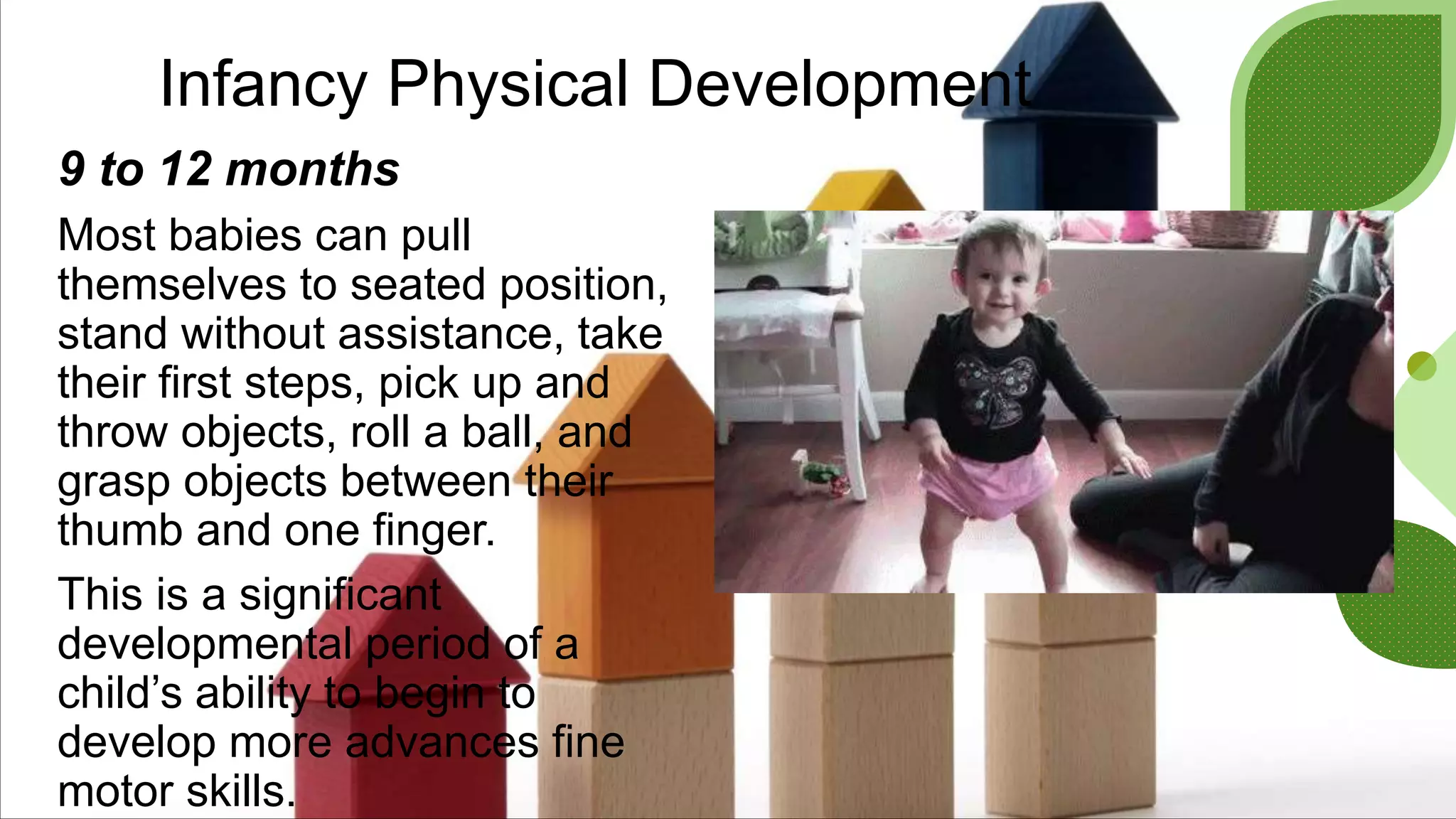 Infancy Physical Development
9 to 12 months
Most babies can pull
themselves to seated position,
stand without assistance, take
their first steps, pick up and
throw objects, roll a ball, and
grasp objects between their
thumb and one finger.
This is a significant
developmental period of a
child’s ability to begin to
develop more advances fine
motor skills.
 