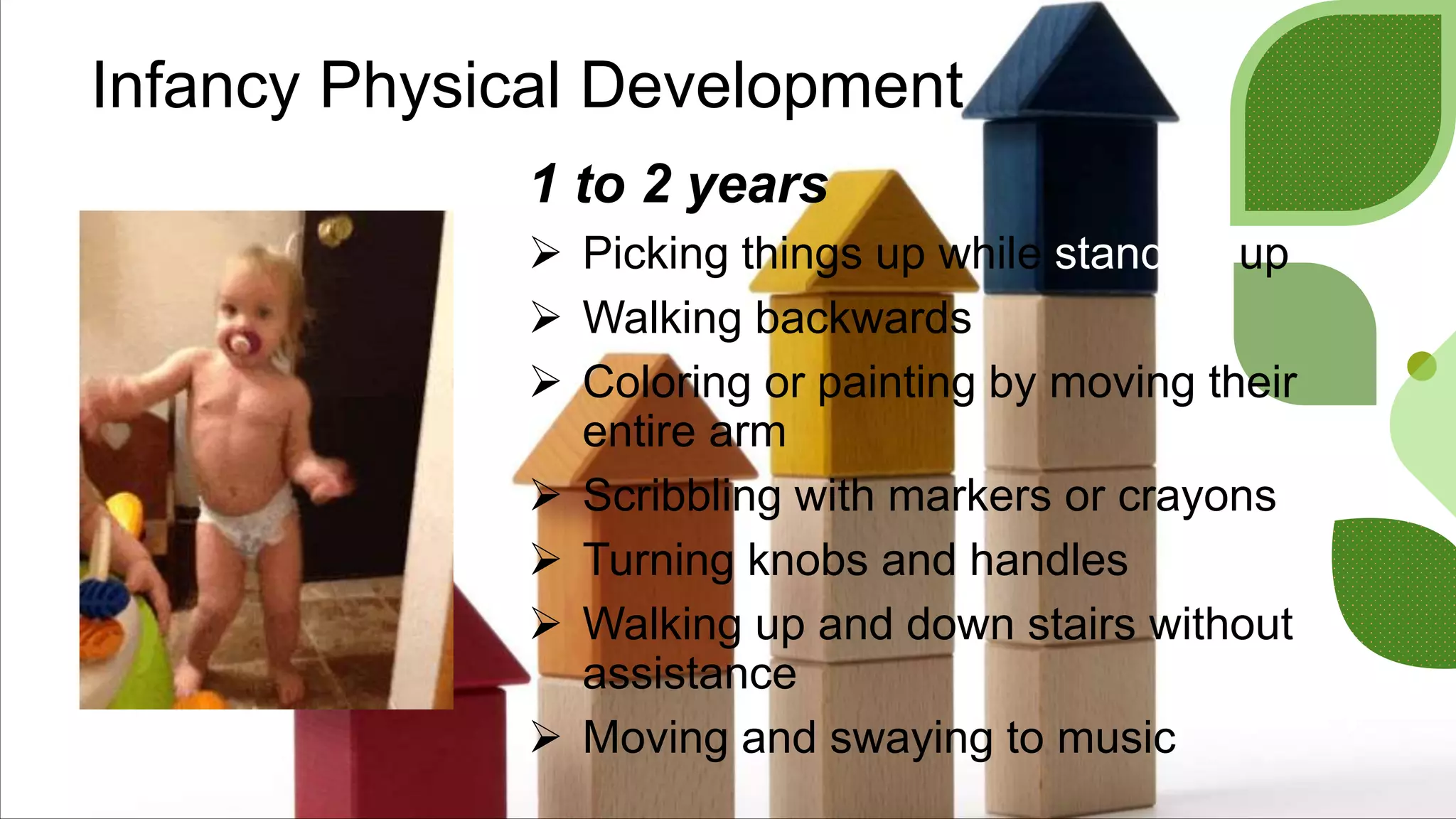 Infancy Physical Development
1 to 2 years
 Picking things up while standing up
 Walking backwards
 Coloring or painting by moving their
entire arm
 Scribbling with markers or crayons
 Turning knobs and handles
 Walking up and down stairs without
assistance
 Moving and swaying to music
 