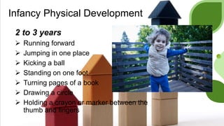 Infancy Physical Development
2 to 3 years
 Running forward
 Jumping in one place
 Kicking a ball
 Standing on one foot
 Turning pages of a book
 Drawing a circle
 Holding a crayon or marker between the
thumb and fingers
 