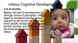 Infancy Cognitive Development
3 to 6 months
Babies will start to development a
stronger sense of perception, and
begin to recognize familiar faces,
respond to the facial expressions of
other people, recognize and react to
familiar sounds, and begin to imitate
the facial expressions and sounds of
others.
 