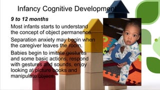Infancy Cognitive Development
9 to 12 months
Most infants starts to understand
the concept of object permanence.
Separation anxiety may begin when
the caregiver leaves the room.
Babies begin to imitate gestures
and some basic actions, respond
with gestures and sounds, enjoy
looking at picture books and
manipulate objecs.
 