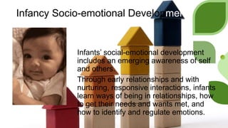 Infancy Socio-emotional Development
Infants’ social-emotional development
includes an emerging awareness of self
and others.
Through early relationships and with
nurturing, responsive interactions, infants
learn ways of being in relationships, how
to get their needs and wants met, and
how to identify and regulate emotions.
 
