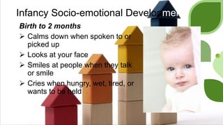 Infancy Socio-emotional Development
Birth to 2 months
 Calms down when spoken to or
picked up
 Looks at your face
 Smiles at people when they talk
or smile
 Cries when hungry, wet, tired, or
wants to be held
 
