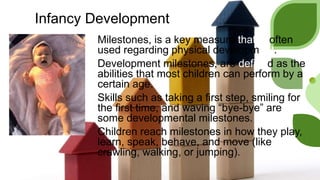 Infancy Development
Milestones, is a key measure that is often
used regarding physical development.
Development milestones, are defined as the
abilities that most children can perform by a
certain age.
Skills such as taking a first step, smiling for
the first time, and waving “bye-bye” are
some developmental milestones.
Children reach milestones in how they play,
learn, speak, behave, and move (like
crawling, walking, or jumping).
 