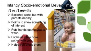 Infancy Socio-emotional Development
16 to 18 months
 Explores alone but with
parents nearby
 Points to show something
of interest
 Puts hands out for you to
wash
 Looks at a few book
pages with you
 Helps you dress them
 