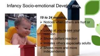 Infancy Socio-emotional Development
19 to 24 months
 Notices when others are hurt or
upset
 Looks at you to see your
reaction
 Shows defiant reaction
 Imitates others especially adults
 Shows more and more
independence
 