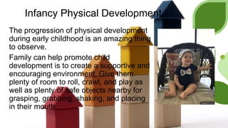 Infancy Physical Development
The progression of physical development
during early childhood is an amazing thing
to observe.
Family can help promote child
development is to create a supportive and
encouraging environment. Give them
plenty of room to roll, crawl, and play as
well as plenty of safe objects nearby for
grasping, grabbing, shaking, and placing
in their mouth.
 
