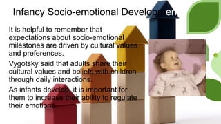 Infancy Socio-emotional Development
It is helpful to remember that
expectations about socio-emotional
milestones are driven by cultural values
and preferences.
Vygotsky said that adults share their
cultural values and beliefs with children
through daily interactions.
As infants develop, it is important for
them to increase their ability to regulate
their emotions.
 