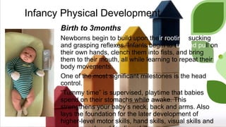 Infancy Physical Development
Birth to 3months
Newborns begin to build upon their rooting, sucking
and grasping reflexes. Infants begin to tug and pull on
their own hands, clench them into fists, and bring
them to their mouth, all while learning to repeat their
body movements.
One of the most significant milestones is the head
control.
“Tummy time” is supervised, playtime that babies
spend on their stomachs while awake. This
strengthens your baby’s neck, back and arms. Also
lays the foundation for the later development of
higher-level motor skills, hand skills, visual skills and
 