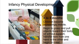 Infancy Physical Development
6 to 9 months
Children become
increasingly mobile.
Begin to grasp and pull
objects toward their body,
sit without support,
transfer item from one
hand to the other and
begin to crawl.
 