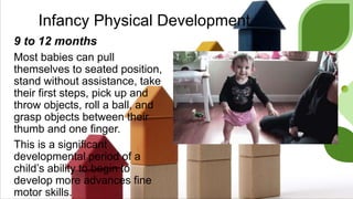 Infancy Physical Development
9 to 12 months
Most babies can pull
themselves to seated position,
stand without assistance, take
their first steps, pick up and
throw objects, roll a ball, and
grasp objects between their
thumb and one finger.
This is a significant
developmental period of a
child’s ability to begin to
develop more advances fine
motor skills.
 
