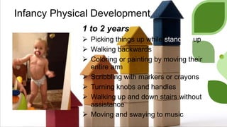 Infancy Physical Development
1 to 2 years
 Picking things up while standing up
 Walking backwards
 Coloring or painting by moving their
entire arm
 Scribbling with markers or crayons
 Turning knobs and handles
 Walking up and down stairs without
assistance
 Moving and swaying to music
 