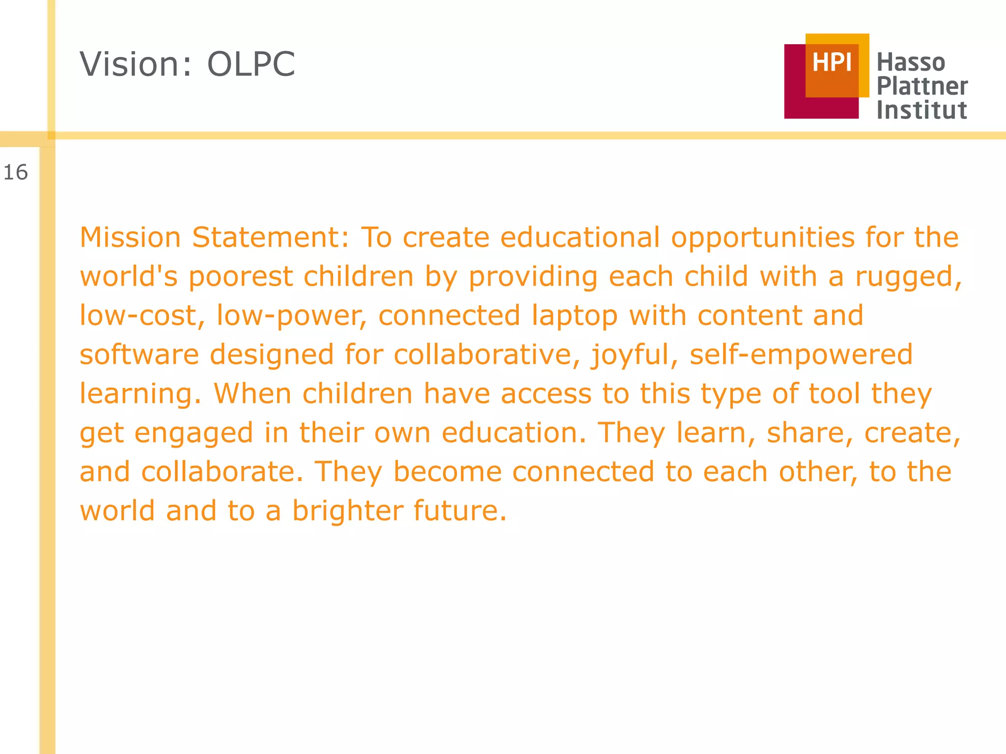 Vision: OLPC


16


     Mission Statement: To create educational opportunities for the
     world's poorest children by providing each child with a rugged,
     low-cost, low-power, connected laptop with content and
     software designed for collaborative, joyful, self-empowered
     learning. When children have access to this type of tool they
     get engaged in their own education. They learn, share, create,
     and collaborate. They become connected to each other, to the
     world and to a brighter future.
 