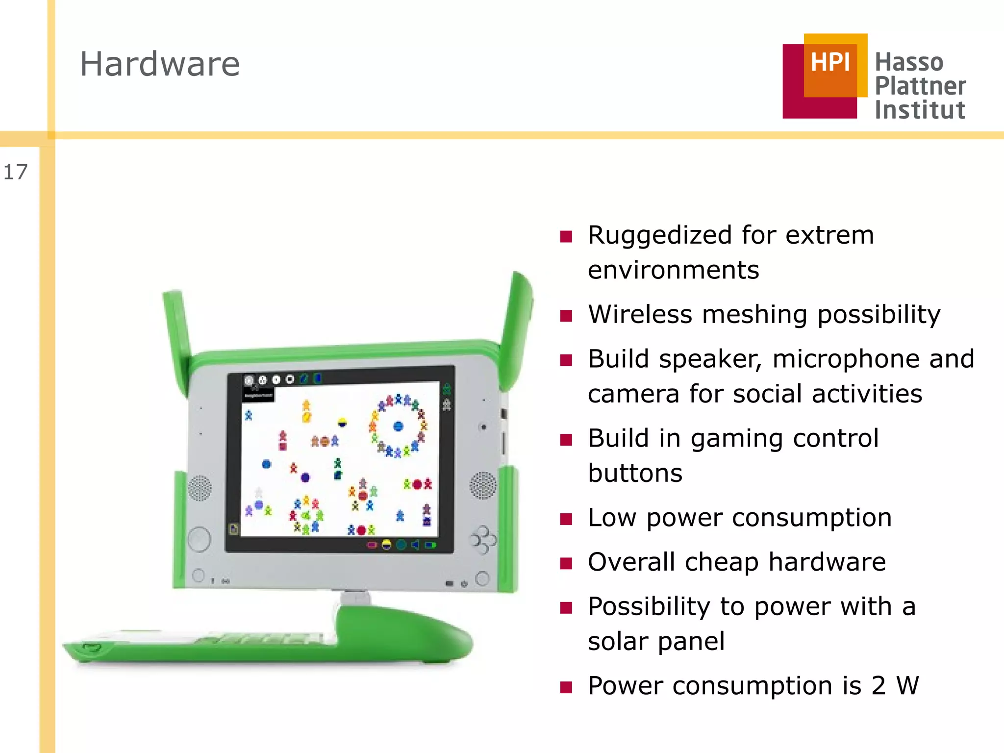 Hardware


17


                ■ Ruggedized for extrem
                  environments
                ■ Wireless meshing possibility
                ■ Build speaker, microphone and
                  camera for social activities
                ■ Build in gaming control
                  buttons
                ■ Low power consumption
                ■ Overall cheap hardware
                ■ Possibility to power with a
                  solar panel
                ■ Power consumption is 2 W
 