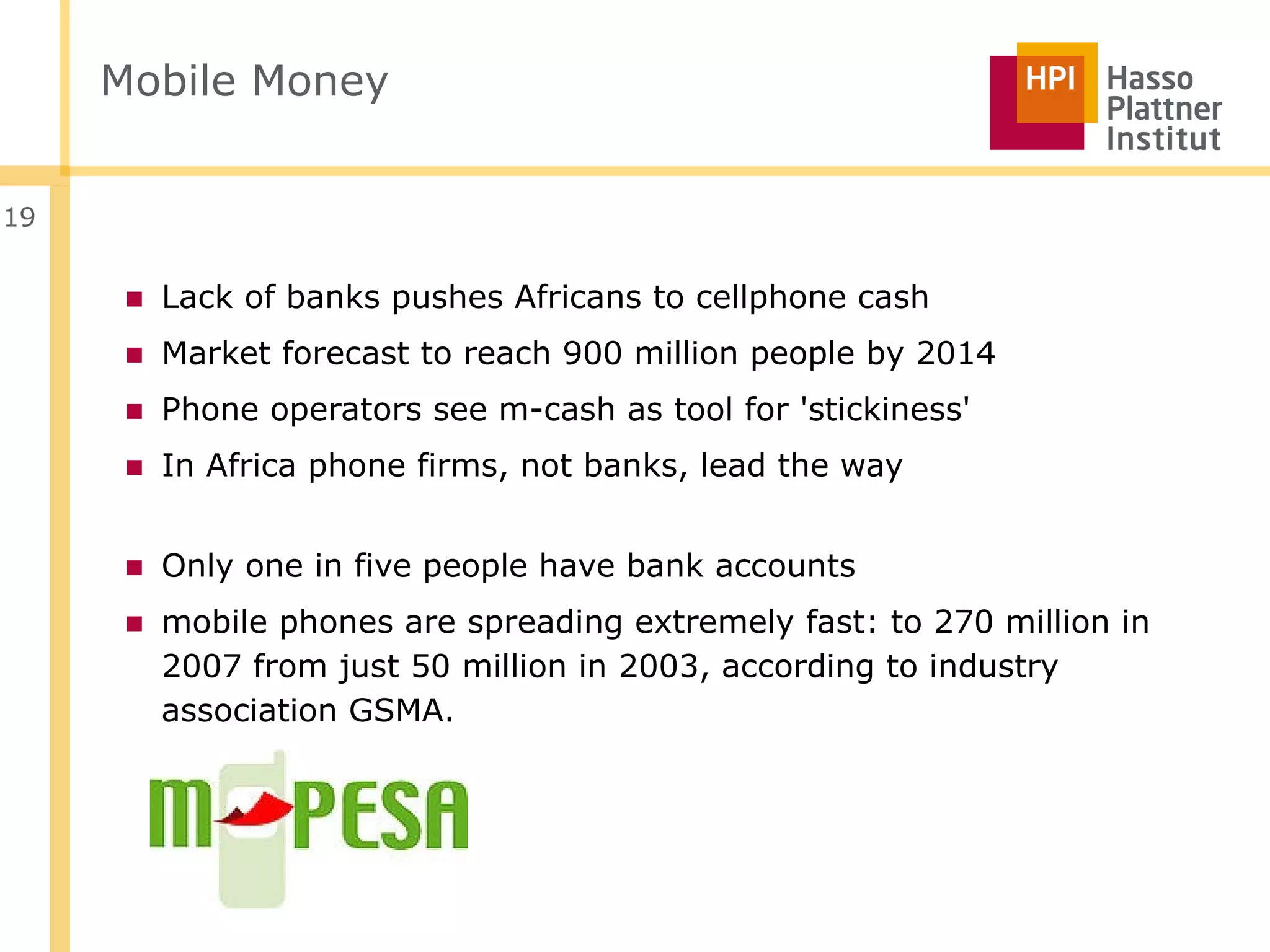 Mobile Money


19


      ■ Lack of banks pushes Africans to cellphone cash
      ■ Market forecast to reach 900 million people by 2014
      ■ Phone operators see m-cash as tool for 'stickiness'
      ■ In Africa phone firms, not banks, lead the way


      ■ Only one in five people have bank accounts
      ■ mobile phones are spreading extremely fast: to 270 million in
        2007 from just 50 million in 2003, according to industry
        association GSMA.
 