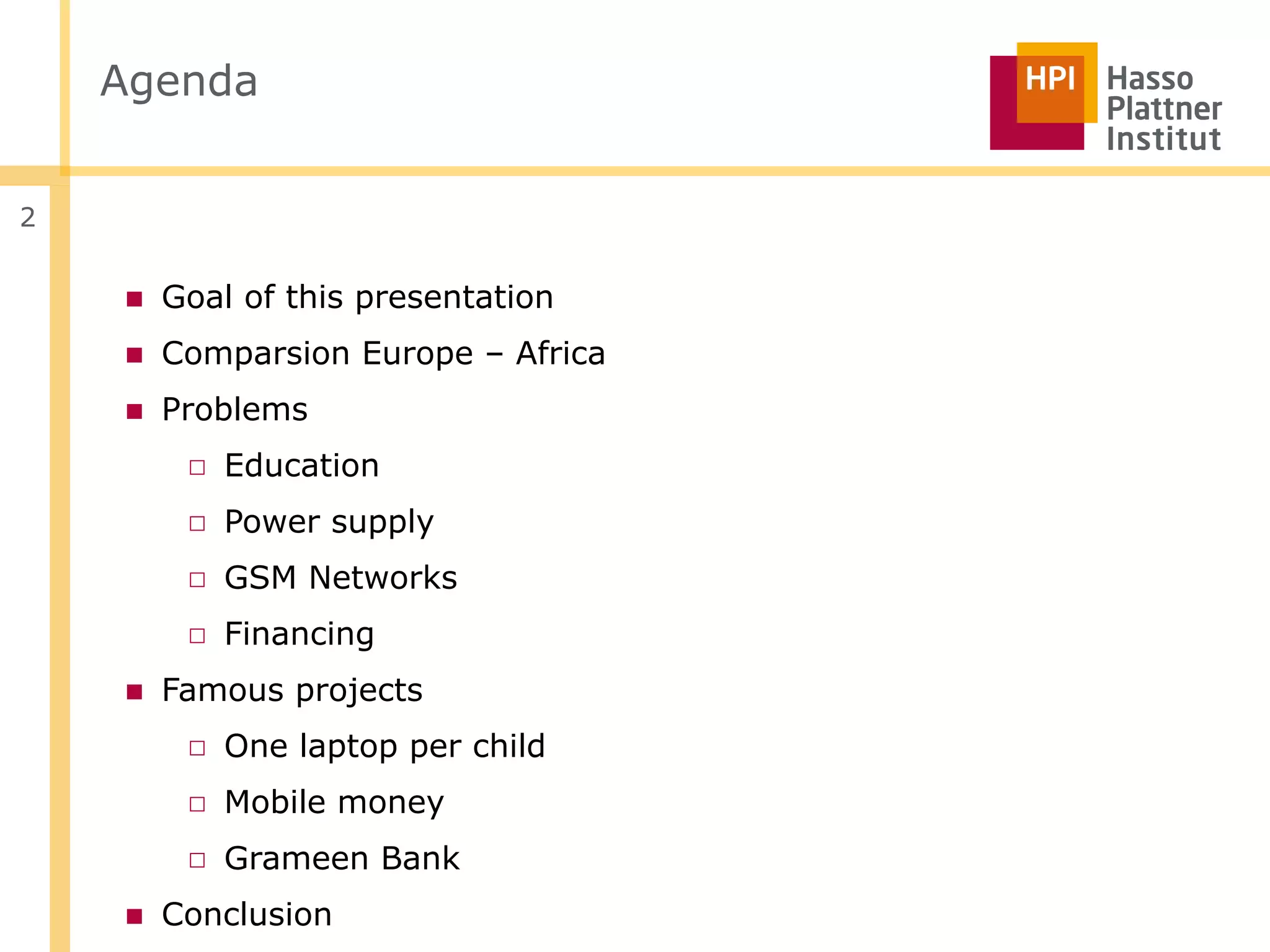 Agenda


2


    ■ Goal of this presentation
    ■ Comparsion Europe – Africa
    ■ Problems
       □ Education
       □ Power supply
       □ GSM Networks
       □ Financing
    ■ Famous projects
       □ One laptop per child
       □ Mobile money
       □ Grameen Bank
    ■ Conclusion
 