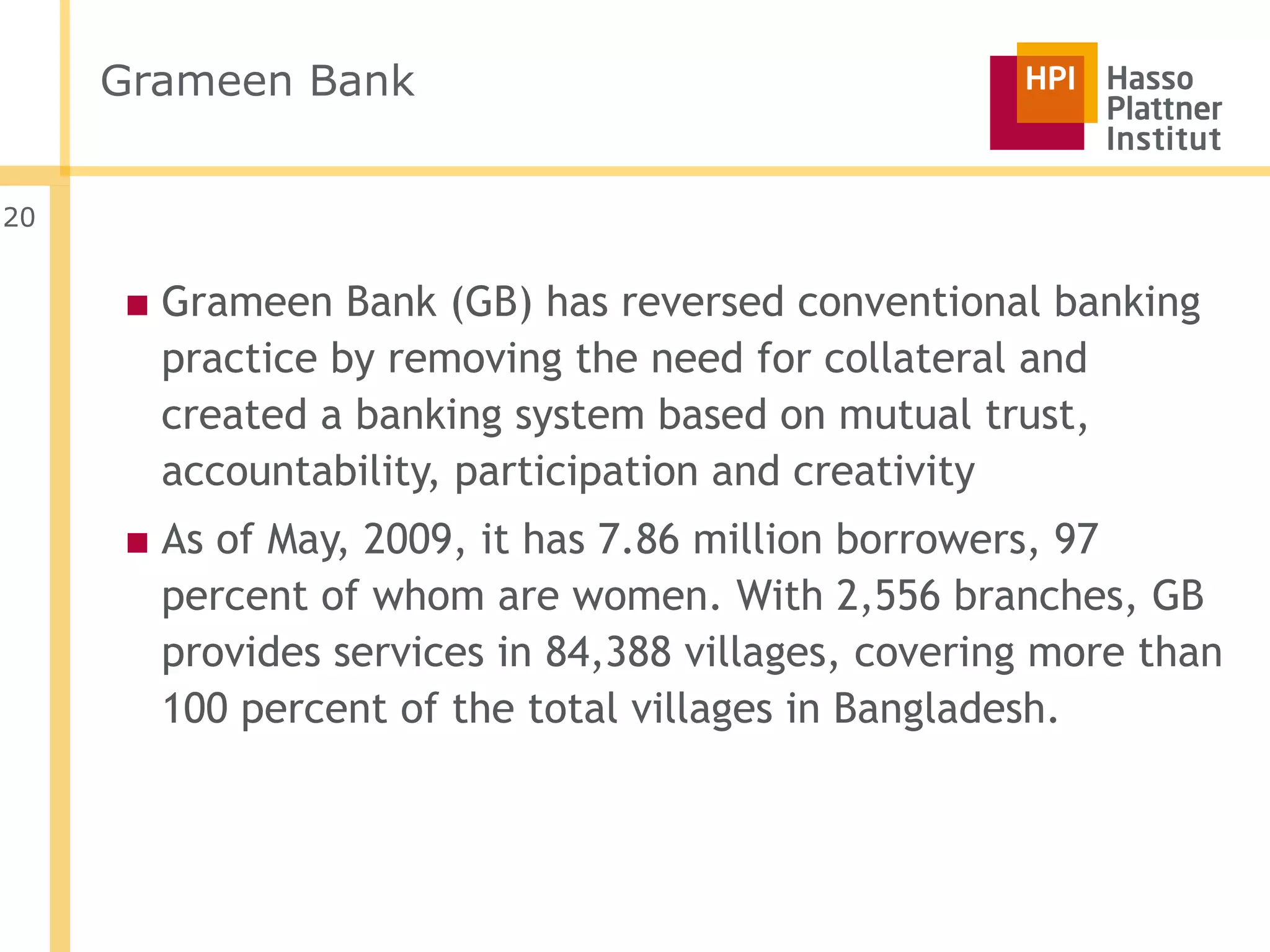Grameen Bank


20


     ■ Grameen Bank (GB) has reversed conventional banking
       practice by removing the need for collateral and
       created a banking system based on mutual trust,
       accountability, participation and creativity
     ■ As of May, 2009, it has 7.86 million borrowers, 97
       percent of whom are women. With 2,556 branches, GB
       provides services in 84,388 villages, covering more than
       100 percent of the total villages in Bangladesh.
 