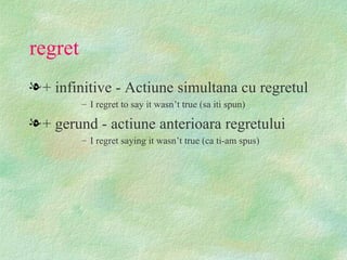 regret
l + infinitive - Actiune simultana cu regretul
         – I regret to say it wasn’t true (sa iti spun)

l + gerund - actiune anterioara regretului
         – I regret saying it wasn’t true (ca ti-am spus)
 