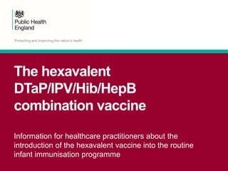 The hexavalent
DTaP/IPV/Hib/HepB
combination vaccine
Information for healthcare practitioners about the
introduction of the hexavalent vaccine into the routine
infant immunisation programme
 
