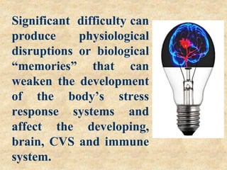 Significant difficulty can
produce physiological
disruptions or biological
“memories” that can
weaken the development
of the body’s stress
response systems and
affect the developing,
brain, CVS and immune
system.
 