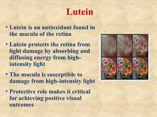 • Lutein is an antioxidant found in
the macula of the retina
• Lutein protects the retina from
light damage by absorbing and
diffusing energy from high-
intensity light
• The macula is susceptible to
damage from high-intensity light
• Protective role makes it critical
for achieving positive visual
outcomes
Lutein
 