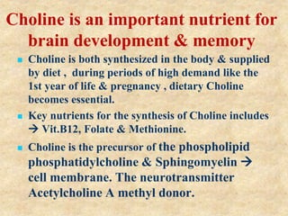 Choline is an important nutrient for
brain development & memory
 Choline is both synthesized in the body & supplied
by diet , during periods of high demand like the
1st year of life & pregnancy , dietary Choline
becomes essential.
 Key nutrients for the synthesis of Choline includes
 Vit.B12, Folate & Methionine.
 Choline is the precursor of the phospholipid
phosphatidylcholine & Sphingomyelin 
cell membrane. The neurotransmitter
Acetylcholine A methyl donor.
 