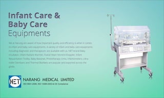 InfantCare&
BabyCare
Equipments
WeatNarangareawareofhowimportantqualityandeﬃciencyiswhenitcomes
toinfantandbabycareequipments.Avarietyofinfantandbabycareequipments
includingdiagnosticandtherapeuticareavailablewithus.NETbrandBaby
Incubator,InfantRadiantWarmer,FoetalHeartMonitor/Doppler,Infant
ResuscitationTrolley,BabyBassinet,PhototherapyUnits,Infantometers,Ultra
VoiletSterilizersandThermalBlanketsarepopularandexportedacrossthe
globe.
NARANGMEDICALLIMITED
ISO9001-2008,ISO13485:2003&CECompliance
 