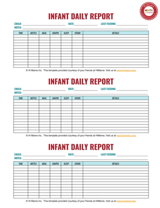 INFANT DAILY REPORT
TIME BOTTLE MEAL DIAPER SLEEP OTHER DETAILS
© Hi Mama Inc. This template provided courtesy of your friends at HiMama. Visit us at www.himama.com.
CHILD:
NOTES:
DATE: LAST FEEDING:
INFANT DAILY REPORT
TIME BOTTLE MEAL DIAPER SLEEP OTHER DETAILS
© Hi Mama Inc. This template provided courtesy of your friends at HiMama. Visit us at www.himama.com.
CHILD:
NOTES:
DATE: LAST FEEDING:
INFANT DAILY REPORT
TIME BOTTLE MEAL DIAPER SLEEP OTHER DETAILS
© Hi Mama Inc. This template provided courtesy of your friends at HiMama. Visit us at www.himama.com.
CHILD:
NOTES:
DATE: LAST FEEDING:
 