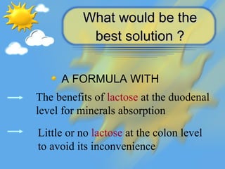 What would be the best solution ? <ul><li>A FORMULA WITH   </li></ul>The benefits of  lactose  at the duodenal level for m...