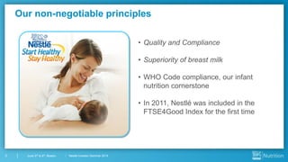 Nestlé Investor Seminar 20145 June 3rd & 4th, Boston
Our non-negotiable principles
• Quality and Compliance
• Superiority of breast milk
• WHO Code compliance, our infant
nutrition cornerstone
• In 2011, Nestlé was included in the
FTSE4Good Index for the first time
 
