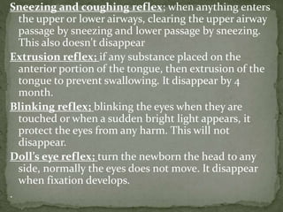 Sneezing and coughing reflex; when anything enters
the upper or lower airways, clearing the upper airway
passage by sneezing and lower passage by sneezing.
This also doesn't disappear
Extrusion reflex; if any substance placed on the
anterior portion of the tongue, then extrusion of the
tongue to prevent swallowing. It disappear by 4
month.
Blinking reflex; blinking the eyes when they are
touched or when a sudden bright light appears, it
protect the eyes from any harm. This will not
disappear.
Doll’s eye reflex; turn the newborn the head to any
side, normally the eyes does not move. It disappear
when fixation develops.
.
 