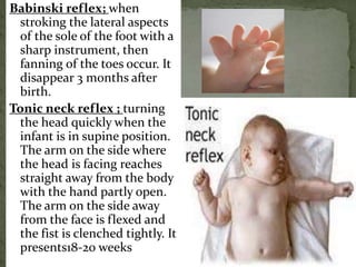 Babinski reflex; when
stroking the lateral aspects
of the sole of the foot with a
sharp instrument, then
fanning of the toes occur. It
disappear 3 months after
birth.
Tonic neck reflex ; turning
the head quickly when the
infant is in supine position.
The arm on the side where
the head is facing reaches
straight away from the body
with the hand partly open.
The arm on the side away
from the face is flexed and
the fist is clenched tightly. It
presents18-20 weeks
 