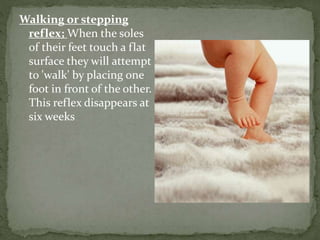 Walking or stepping
reflex; When the soles
of their feet touch a flat
surface they will attempt
to 'walk' by placing one
foot in front of the other.
This reflex disappears at
six weeks
 