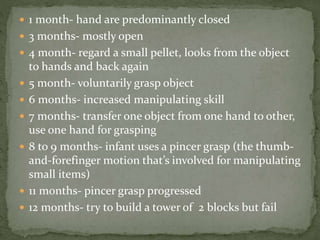 1 month- hand are predominantly closed
 3 months- mostly open
 4 month- regard a small pellet, looks from the object
to hands and back again
 5 month- voluntarily grasp object
 6 months- increased manipulating skill
 7 months- transfer one object from one hand to other,
use one hand for grasping
 8 to 9 months- infant uses a pincer grasp (the thumb-
and-forefinger motion that’s involved for manipulating
small items)
 11 months- pincer grasp progressed
 12 months- try to build a tower of 2 blocks but fail
 