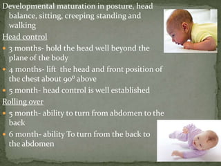 Developmental maturation in posture, head
balance, sitting, creeping standing and
walking
Head control
 3 months- hold the head well beyond the
plane of the body
 4 months- lift the head and front position of
the chest about 90⁰ above
 5 month- head control is well established
Rolling over
 5 month- ability to turn from abdomen to the
back
 6 month- ability To turn from the back to
the abdomen
 