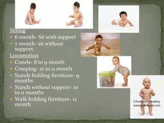 Sitting
 6 month- Sit with support
 7 month- sit without
support
Locomotion
 Crawls- 8 to 9 month
 Creeping- 10 to 11 month
 Stands holding furniture- 9
months
 Stands without support- 10
to 11 months
 Walk holding furniture- 12
month
 