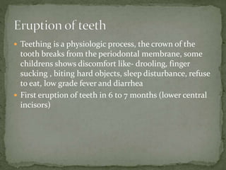  Teething is a physiologic process, the crown of the
tooth breaks from the periodontal membrane, some
childrens shows discomfort like- drooling, finger
sucking , biting hard objects, sleep disturbance, refuse
to eat, low grade fever and diarrhea
 First eruption of teeth in 6 to 7 months (lower central
incisors)
 