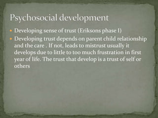  Developing sense of trust (Eriksons phase I)
 Developing trust depends on parent child relationship
and the care . If not, leads to mistrust usually it
develops due to little to too much frustration in first
year of life. The trust that develop is a trust of self or
others
 
