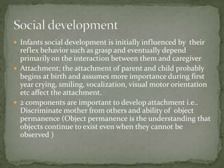  Infants social development is initially influenced by their
reflex behavior such as grasp and eventually depend
primarily on the interaction between them and caregiver
 Attachment; the attachment of parent and child probably
begins at birth and assumes more importance during first
year crying, smiling, vocalization, visual motor orientation
etc affect the attachment.
 2 components are important to develop attachment i.e..
Discriminate mother from others and ability of object
permanence (Object permanence is the understanding that
objects continue to exist even when they cannot be
observed )
 
