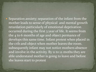  Separation anxiety; separation of the infant from the
mother leads to sense of physical and mental growth
retardation particularly of emotional deprivation
occurred during the first 3 year of life. It seems from
the 4 to 6 months of age and object permance of
develops this same time. Infant protest when placed in
the crib and object when mother leaves the room.
subsequently infant may not notice mothers absence
and involve in the activity. By 11 to 12 moths they are
able understand mother is going to leave and before
she leaves start to protest
 