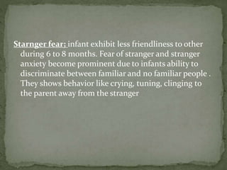 Starnger fear; infant exhibit less friendliness to other
during 6 to 8 months. Fear of stranger and stranger
anxiety become prominent due to infants ability to
discriminate between familiar and no familiar people .
They shows behavior like crying, tuning, clinging to
the parent away from the stranger
 
