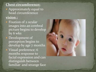 Chest circumference;
 Approximately equal to
head circumference
vision ;
 Fixation of 2 ocular
images into an cerebral
picture begins to develop
by 6 wks
 Development of
perception begins to
develop by age 7 months
 Visual preference; 6
months response to
facial expression and can
distinguish between
familiar and strange face
 