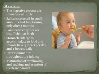 GI system;
 The digestive process are
immature at birth
 Saliva is secreted in small
amounts and functioning
only after 3 months
 Pancreatic enzymes are
insufficient at birth
 Stomach enlarge to
accommodate to food and
infants have 3 meals per day
and 2 bowels daily
 Liver is immature
throughout the infancy
 Maturation of swallowing
and sucking and eruption of
teeth are parallel
 