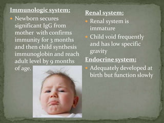 Immunologic system;
 Newborn secures
significant IgG from
mother with confirms
immunity for 3 months
and then child synthesis
immunoglobin and reach
adult level by 9 months
of age.
Renal system;
 Renal system is
immature
 Child void frequently
and has low specific
gravity
Endocrine system;
 Adequately developed at
birth but function slowly
 
