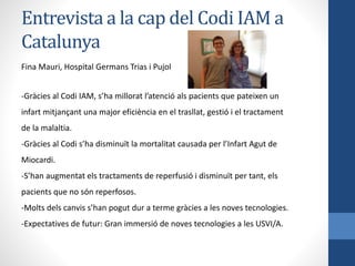 Entrevista a la cap del Codi IAM a
Catalunya
Fina Mauri, Hospital Germans Trias i Pujol
-Gràcies al Codi IAM, s’ha millorat l’atenció als pacients que pateixen un
infart mitjançant una major eficiència en el trasllat, gestió i el tractament
de la malaltia.
-Gràcies al Codi s’ha disminuït la mortalitat causada per l’Infart Agut de
Miocardi.
-S’han augmentat els tractaments de reperfusió i disminuït per tant, els
pacients que no són reperfosos.
-Molts dels canvis s’han pogut dur a terme gràcies a les noves tecnologies.
-Expectatives de futur: Gran immersió de noves tecnologies a les USVI/A.
 