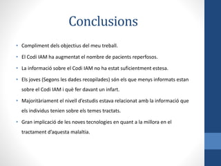 Conclusions
• Compliment dels objectius del meu treball.
• El Codi IAM ha augmentat el nombre de pacients reperfosos.
• La informació sobre el Codi IAM no ha estat suficientment estesa.
• Els joves (Segons les dades recopilades) són els que menys informats estan
sobre el Codi IAM i què fer davant un infart.
• Majoritàriament el nivell d’estudis estava relacionat amb la informació que
els individus tenien sobre els temes tractats.
• Gran implicació de les noves tecnologies en quant a la millora en el
tractament d’aquesta malaltia.
 